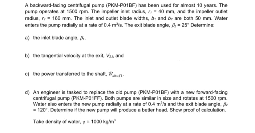 A backward-facing centrifugal pump (PKM-P01BF) has been used for almost 10 years. The
pump operates at 1500 rpm. The impeller inlet radius, r₁ = 40 mm, and the impeller outlet
radius, r2 = 160 mm. The inlet and outlet blade widths, b₁ and b2 are both 50 mm. Water
enters the pump radially at a rate of 0.4 m³/s. The exit blade angle, ₂= 25° Determine:
a) the inlet blade angle, ₁.
b) the tangential velocity at the exit, V2.1, and
c) the power transferred to the shaft, Wshaft.
d) An engineer is tasked to replace the old pump (PKM-P01BF) with a new forward-facing
centrifugal pump (PKM-P01FF). Both pumps are similar in size and rotates at 1500 rpm.
Water also enters the new pump radially at a rate of 0.4 m³/s and the exit blade angle, 2
= 120°. Determine if the new pump will produce a better head. Show proof of calculation.
Take density of water, p = 1000 kg/m³