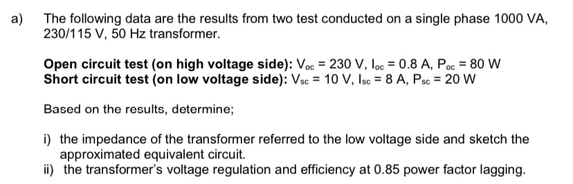 a)
The following data are the results from two test conducted on a single phase 1000 VA,
230/115 V, 50 Hz transformer.
Open circuit test (on high voltage side): Voc = 230 V, loc = 0.8 A, Poc = 80 W
Short circuit test (on low voltage side): Vsc = 10 V, Isc = 8 A, Psc = 20 W
Based on the results, determine;
i) the impedance of the transformer referred to the low voltage side and sketch the
approximated equivalent circuit.
ii) the transformer's voltage regulation and efficiency at 0.85 power factor lagging.