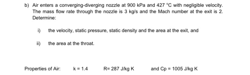 b) Air enters a converging-diverging nozzle at 900 kPa and 427 °C with negligible velocity.
The mass flow rate through the nozzle is 3 kg/s and the Mach number at the exit is 2.
Determine:
i)
the velocity, static pressure, static density and the area at the exit, and
ii)
the area at the throat.
Properties of Air: k = 1.4
R= 287 J/kg K
and Cp = 1005 J/kg K