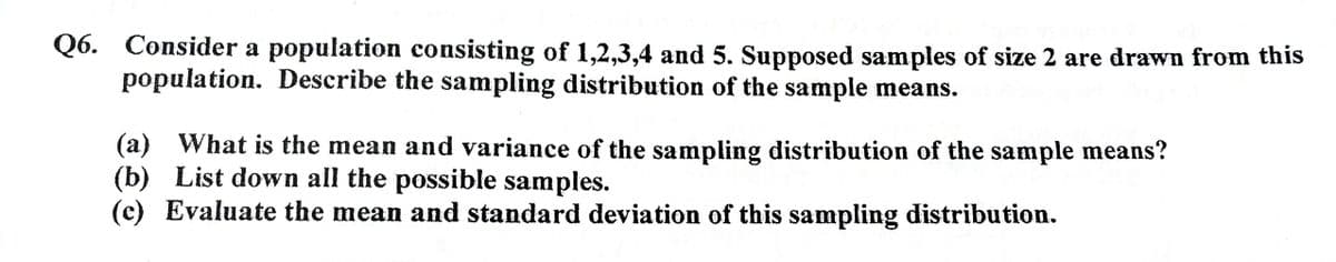 Q6. Consider a population consisting of 1,2,3,4 and 5. Supposed samples of size 2 are drawn from this
population. Describe the sampling distribution of the sample means.
(a) What is the mean and variance of the sampling distribution of the sample means?
(b) List down all the possible samples.
(c) Evaluate the mean and standard deviation of this sampling distribution.