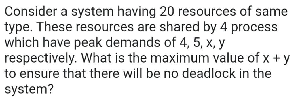 Consider a system having 20 resources of same
type. These resources are shared by 4 process
which have peak demands of 4, 5, x, y
respectively. What is the maximum value of x + y
to ensure that there will be no deadlock in the
system?