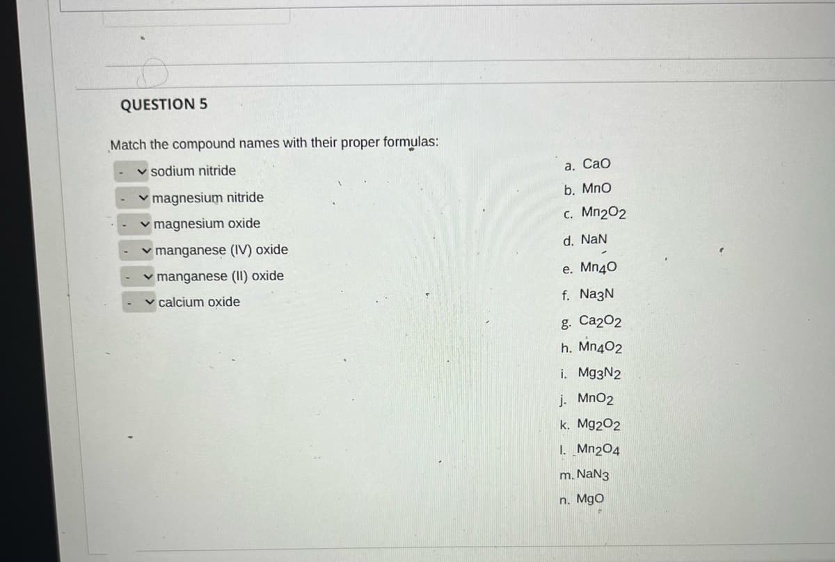 QUESTION 5
Match the compound names with their proper formulas:
v sodium nitride
а. Сао
v magnesium nitride
b. MnO
v magnesium oxide
c. Mn202
v manganese (IV) oxide
d. NaN
v manganese (II) oxide
e. Mn40
calcium oxide
f. NazN
g. Ca202
h. Mn402
i. Mg3N2
j. MnO2
k. Mg202
1. Mn204
m. NaN3
n. Mgo
