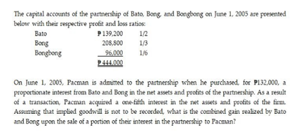 The capital accounts of the partnership of Bato, Bong, and Bongbong on June 1, 2005 are presented
below with their respective profit and loss ratios:
Bato
P139,200
1/2
Bong
208,800
1/3
96.000
P444.000
Bongbong
1/6
On June 1, 2005, Pacman is admitted to the partnership when he purchased, for P132,000, a
proportionate interest from Bato and Bong in the net assets and profits of the partnership. As a result
of a transaction, Pacman acquired a one-fifth interest in the net assets and profits of the firm.
Assuming that implied goodwill is not to be recorded, what is the combined gain realized by Bato
and Bong upon the sale of a portion of their interest in the partnership to Pacman?
