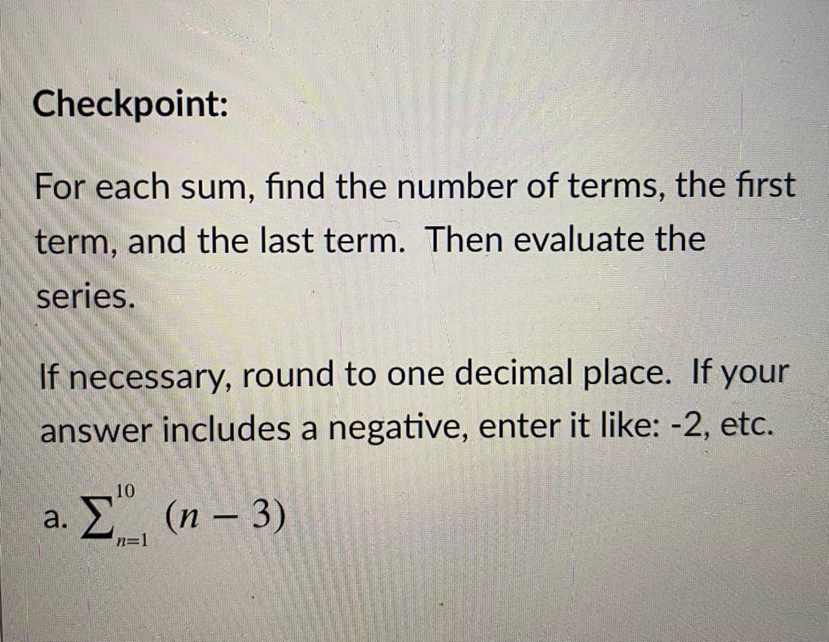 Checkpoint:
For each sum, find the number of terms, the first
term, and the last term. Then evaluate the
series.
If necessary, round to one decimal place. If your
answer includes a negative, enter it like: -2, etc.
10
a. Σ(η- 3)
n=1
