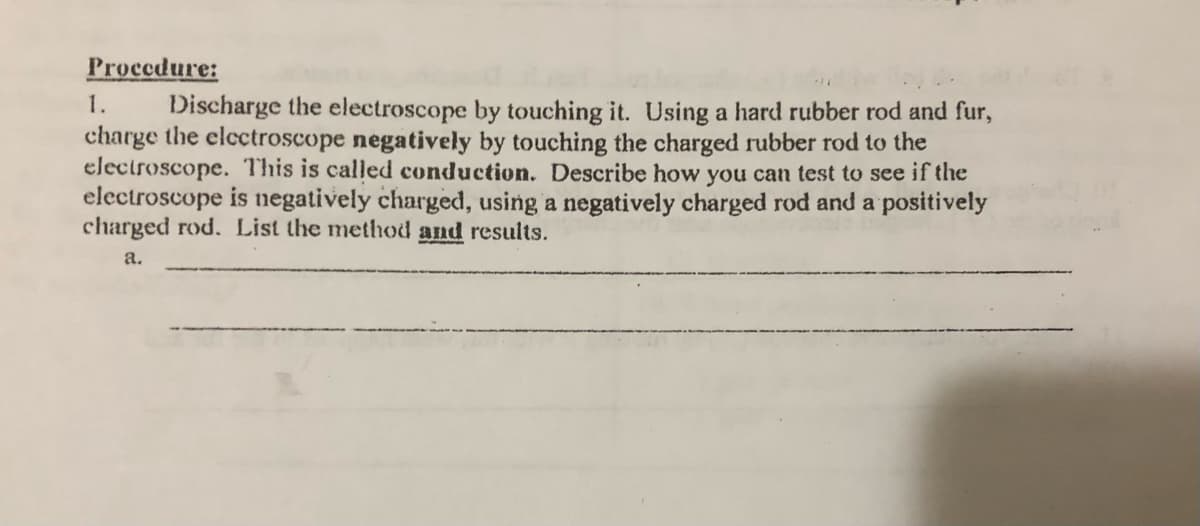 Procedure:
1.
Discharge the electroscope by touching it. Using a hard rubber rod and fur,
charge the electroscope negatively by touching the charged rubber rod to the
electroscope. This is called conduction. Describe how you can test to see if the
electroscope is negatively charged, using a negatively charged rod and a positively
charged rod. List the method and results.
a.
