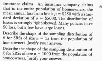 Insurance claims An insurance company claims
that in the entire population of homeowners, the
mean annual loss from fire is u= $250 with a stan-
dard deviation of a = $5000. The distribution of
losses is strongly right-skewed: Many policies have
$0 loss, but a few have large losses.
Describe the shape of the sampling distribution of
x for SRSS of size n = 15 from the population of
homeowners. Justify your answer.
Describe the shape of the sampling distribution of
x for SRSS of size n = 1000 from the population of
homeowners. Justify your answer.
PS
