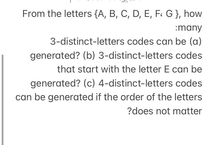 From the letters {A, B, C, D, E, F. G }, how
:many
3-distinct-letters codes can be (a)
generated? (b) 3-distinct-letters codes
that start with the letter E can be
codes
generated? (c) 4-distinct-letters
can be generated if the order of the letters
?does not matter