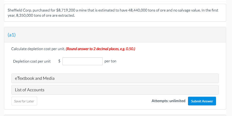 Sheffield Corp. purchased for $8,719,200 a mine that is estimated to have 48,440,000 tons of ore and no salvage value. In the first
year, 8,350,000 tons of ore are extracted.
(a1)
Calculate depletion cost per unit. (Round answer to 2 decimal places, e.g. O.50.)
Depletion cost per unit
$
per ton
eTextbook and Media
List of Accounts
Save for Later
Attempts: unlimited
Submit Answer
