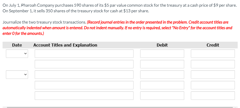 On July 1, Pharoah Company purchases 590 shares of its $5 par value common stock for the treasury at a cash price of $9 per share.
On September 1, it sells 350 shares of the treasury stock for cash at $13 per share.
Journalize the two treasury stock transactions. (Record journal entries in the order presented in the problem. Credit account titles are
automatically indented when amount is entered. Do not indent manually. If no entry is required, select "No Entry" for the account titles and
enter O for the amounts.)
Date
Account Titles and Explanation
Debit
Credit
>
