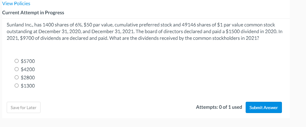 View Policies
Current Attempt in Progress
Sunland Inc., has 1400 shares of 6%, $50 par value, cumulative preferred stock and 49146 shares of $1 par value common stock
outstanding at December 31, 2020, and December 31, 2021. The board of directors declared and paid a $1500 dividend in 2020. In
2021, $9700 of dividends are declared and paid. What are the dividends received by the common stockholders in 2021?
O $5700
O $4200
O $2800
O $1300
Save for Later
Attempts: 0 of 1 used
Submit Answer
