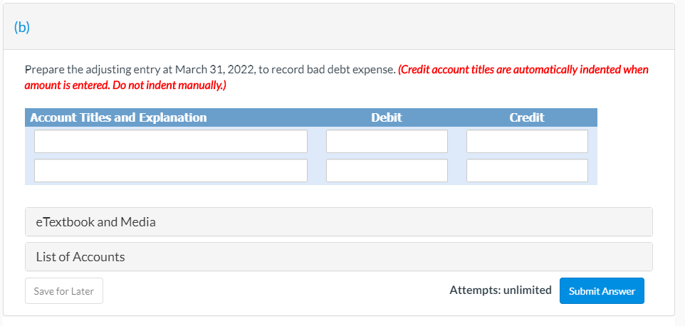 (b)
Prepare the adjusting entry at March 31, 2022, to record bad debt expense. (Credit account titles are automatically indented when
amount is entered. Do not indent manually.)
Account Titles and Explanation
Debit
Credit
eTextbook and Media
List of Accounts
Save for Later
Attempts: unlimited
Submit Answer
