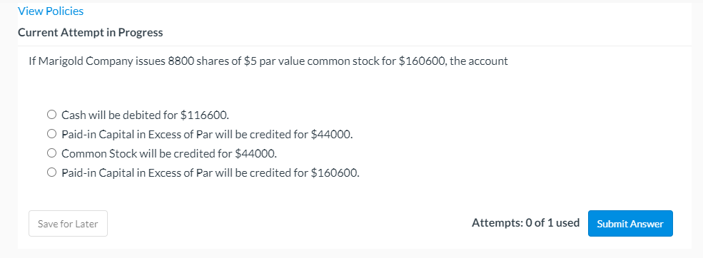 View Policies
Current Attempt in Progress
If Marigold Company issues 8800 shares of $5 par value common stock for $160600, the account
O Cash will be debited for $116600.
O Paid-in Capital in Excess of Par will be credited for $44000.
O Common Stock will be credited for $44000.
Paid-in Capital in Excess of Par will be credited for $160600.
Save for Later
Attempts: 0 of 1 used
Submit Answer
