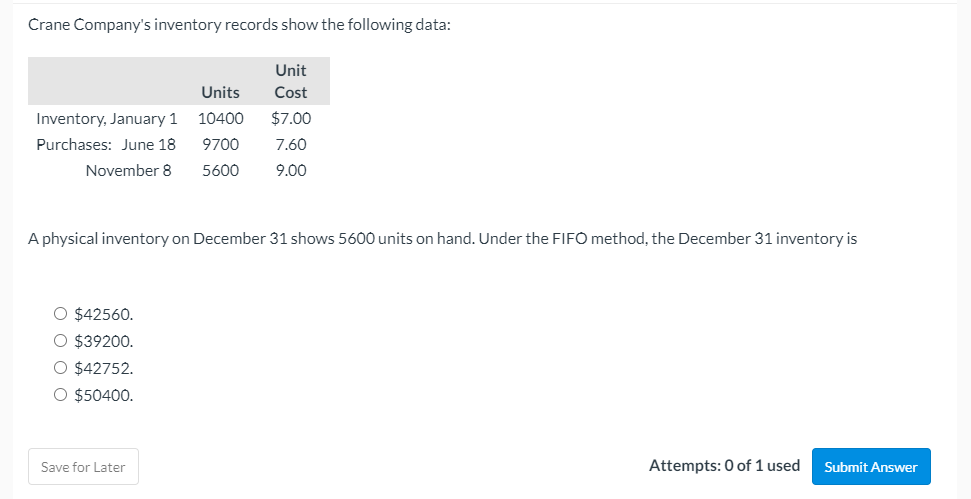 Crane Company's inventory records show the following data:
Unit
Units
Cost
Inventory, January 1
10400
$7.00
Purchases: June 18
9700
7.60
November 8
5600
9.00
A physical inventory on December 31 shows 5600 units on hand. Under the FIFO method, the December 31 inventory is
O $42560.
O $39200.
O $42752.
O $50400.
Save for Later
Attempts: 0 of 1 used
Submit Answer
