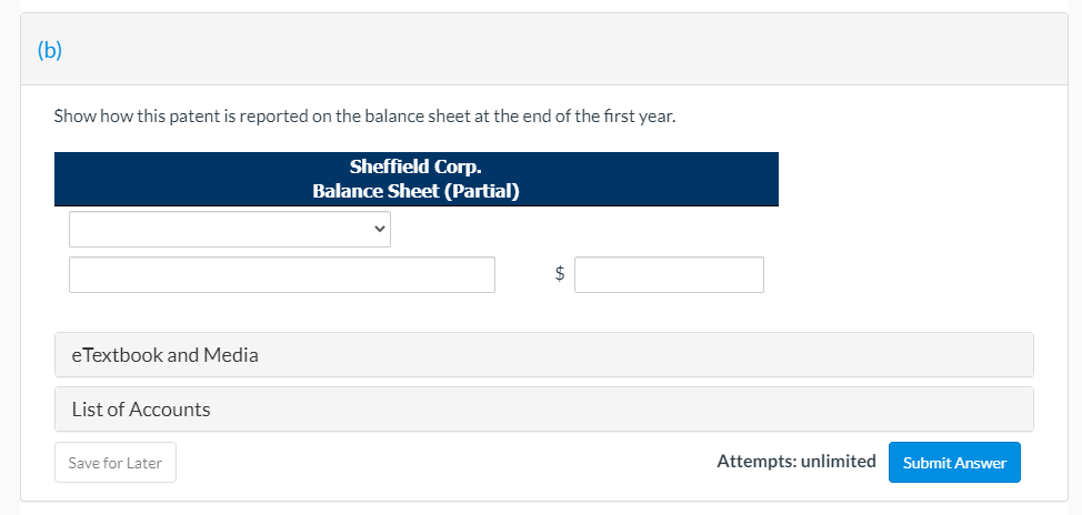 (b)
Show how this patent is reported on the balance sheet at the end of the first year.
Sheffield Corp.
Balance Sheet (Partial)
$
eTextbook and Media
List of Accounts
Save for Later
Attempts: unlimited
Submit Answer
