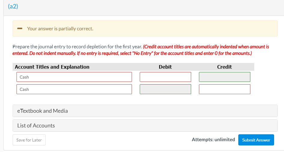 (a2)
Your answer is partially correct.
Prepare the journal entry to record depletion for the first year. (Credit account titles are automatically indented when amount is
entered. Do not indent manually. If no entry is required, select "No Entry" for the account titles and enter O for the amounts.)
Account Titles and Explanation
Debit
Credit
Cash
Cash
eTextbook and Media
List of Accounts
Save for Later
Attempts: unlimited
Submit Answer
