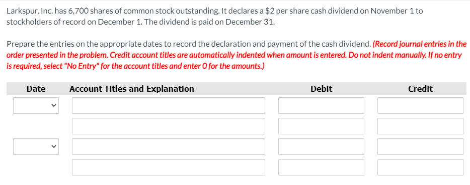 Larkspur, Inc. has 6,700 shares of common stock outstanding. It declares a $2 per share cash dividend on November 1 to
stockholders of record on December 1. The dividend is paid on December 31.
Prepare the entries on the appropriate dates to record the declaration and payment of the cash dividend. (Record journal entries in the
order presented in the problem. Credit account titles are automatically indented when amount is entered. Do not indent manually. If no entry
is required, select "No Entry" for the account titles and enter 0 for the amounts.)
Date
Account Titles and Explanation
Debit
Credit
>
