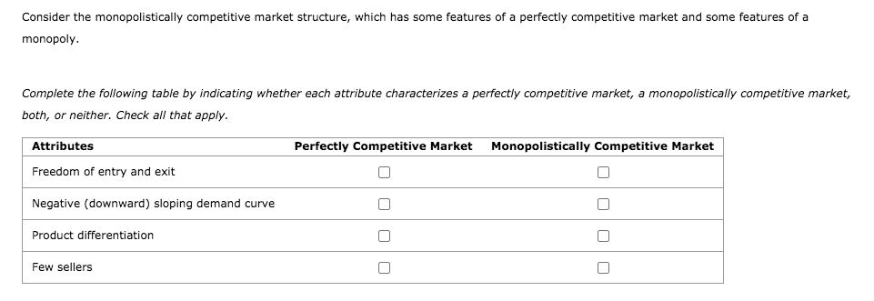 Consider the monopolistically competitive market structure, which has some features of a perfectly competitive market and some features of a
monopoly.
Complete the following table by indicating whether each attribute characterizes a perfectly competitive market, a monopolistically competitive market,
both, or neither. Check all that apply.
Attributes
Perfectly Competitive Market
Monopolistically Competitive Market
Freedom of entry and exit
Negative (downward) sloping demand curve
Product differentiation
Few sellers
O O O
