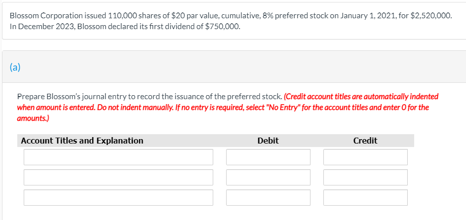 Blossom Corporation issued 110,000 shares of $20 par value, cumulative, 8% preferred stock on January 1, 2021, for $2,520,000.
In December 2023, Blossom declared its first dividend of $750,000.
(a)
Prepare Blossom's journal entry to record the issuance of the preferred stock. (Credit account titles are automatically indented
when amount is entered. Do not indent manually. If no entry is required, select "No Entry" for the account titles and enter O for the
amounts.)
Account Titles and Explanation
Debit
Credit
