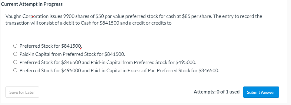 Current Attempt in Progress
Vaughn Corporation issues 9900 shares of $50 par value preferred stock for cash at $85 per share. The entry to record the
transaction will consist of a debit to Cash for $841500 and a credit or credits to
O Preferred Stock for $841500.
O Paid-in Capital from Preferred Stock for $841500.
O Preferred Stock for $346500 and Paid-in Capital from Preferred Stock for $495000.
O Preferred Stock for $495000 and Paid-in Capital in Excess of Par-Preferred Stock for $346500.
Save for Later
Attempts: 0 of 1 used
Submit Answer
