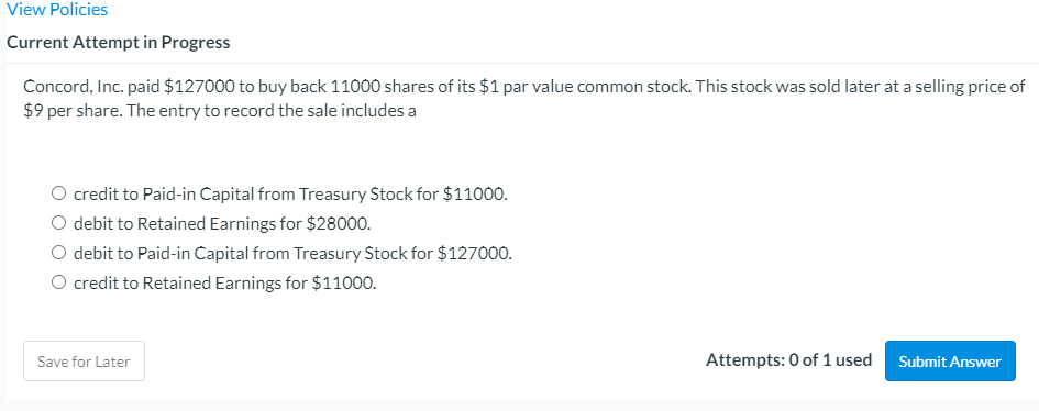 View Policies
Current Attempt in Progress
Concord, Inc. paid $127000 to buy back 11000 shares of its $1 par value common stock. This stock was sold later at a selling price of
$9 per share. The entry to record the sale includes a
O credit to Paid-in Capital from Treasury Stock for $11000.
O debit to Retained Earnings for $28000.
O debit to Paid-in Capital from Treasury Stock for $127000.
O credit to Retained Earnings for $11000.
Save for Later
Attempts: 0 of 1 used
Submit Answer
