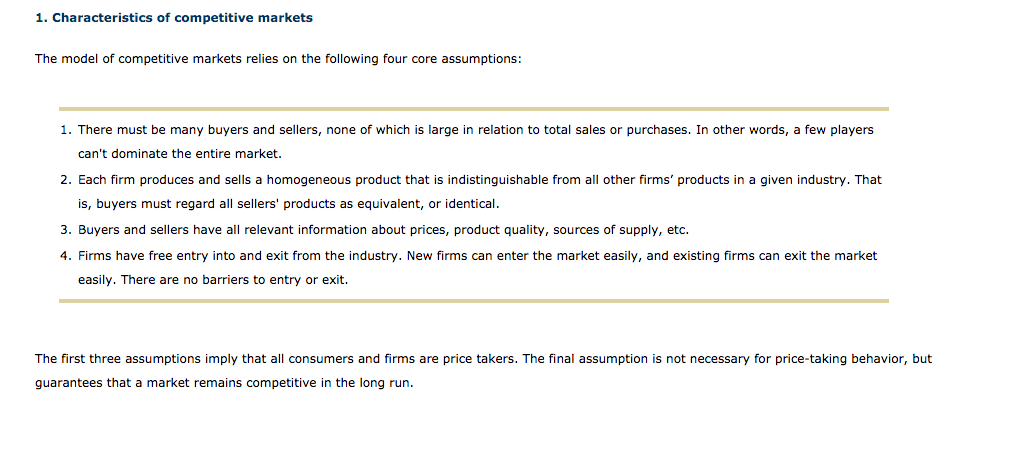 1. Characteristics of competitive markets
The model of competitive markets relies on the following four core assumptions:
1. There must be many buyers and sellers, none of which is large in relation to total sales or purchases. In other words, a few players
can't dominate the entire market.
2. Each firm produces and sells a homogeneous product that is indistinguishable from all other firms' products in a given industry. That
is, buyers must regard all sellers' products as equivalent, or identical.
3. Buyers and sellers have all relevant information about prices, product quality, sources of supply, etc.
4. Firms have free entry into and exit from the industry. New firms can enter the market easily, and existing firms can exit the market
easily. There are no barriers to entry or exit.
The first three assumptions imply that all consumers and firms are price takers. The final assumption is not necessary for price-taking behavior, but
guarantees that a market remains competitive in the long run.
