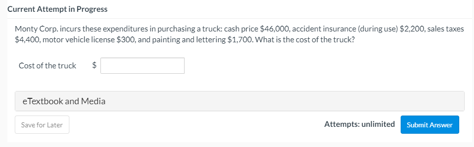 Current Attempt in Progress
Monty Corp. incurs these expenditures in purchasing a truck: cash price $46,000, accident insurance (during use) $2,200, sales taxes
$4,400, motor vehicle license $300, and painting and lettering $1,700. What is the cost of the truck?
Cost of the truck
$
eTextbook and Media
Save for Later
Attempts: unlimited
Submit Answer
