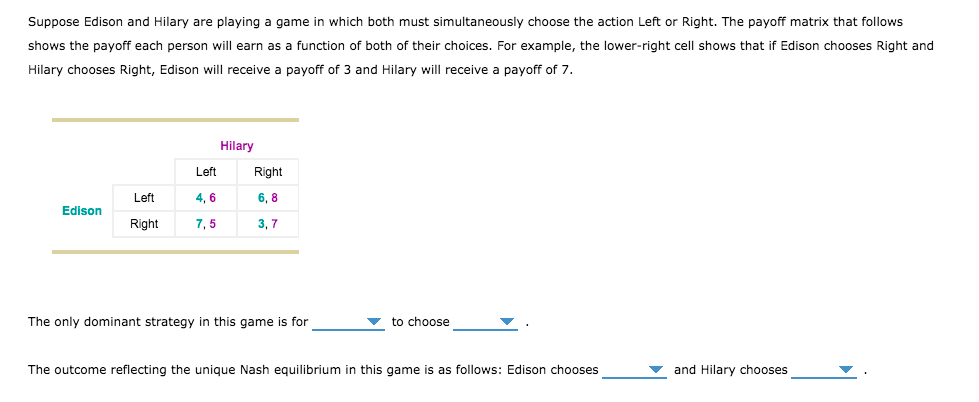 Suppose Edison and Hilary are playing a game in which both must simultaneously choose the action Left or Right. The payoff matrix that follows
shows the payoff each person will earn as a function of both of their choices. For example, the lower-right cell shows that
Edison chooses Right and
Hilary chooses Right, Edison will receive a payoff of 3 and Hilary will receive a payoff of 7.
Hilary
Left
Right
Left
4, 6
6, 8
Edison
Right
7, 5
3, 7
The only dominant strategy in this game is for
to choose
The outcome reflecting the unique Nash equilibrium in this game is as follows: Edison chooses
and Hilary chooses
