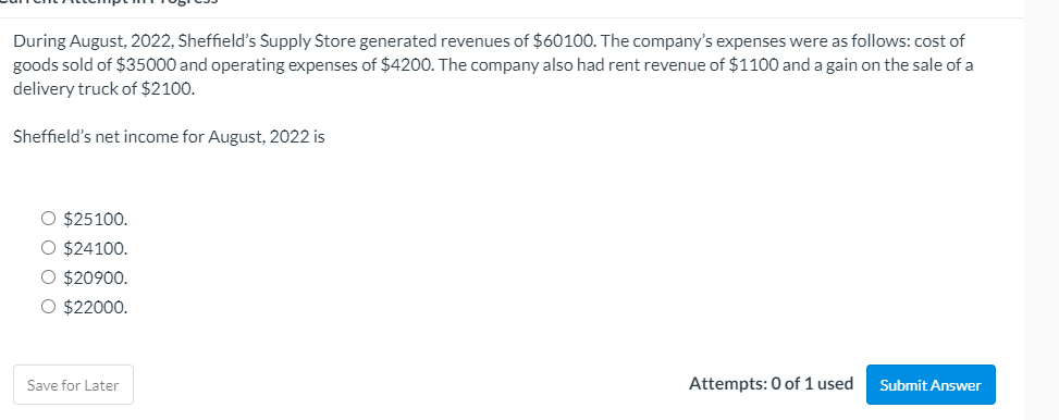 During August, 2022, Sheffield's Supply Store generated revenues of $60100. The company's expenses were as follows: cost of
goods sold of $35000 and operating expenses of $4200. The company also had rent revenue of $1100 and a gain on the sale of a
delivery truck of $2100.
Sheffield's net income for August, 2022 is
O $25100.
O $24100.
O $20900.
O $22000.
Save for Later
Attempts: 0 of 1 used
Submit Answer
