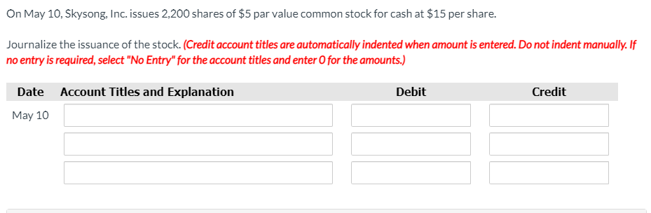 On May 10, Skysong, Inc. issues 2,200 shares of $5 par value common stock for cash at $15 per share.
Journalize the issuance of the stock. (Credit account titles are automatically indented when amount is entered. Do not indent manually. If
no entry is required, select "No Entry" for the account titles and enter 0 for the amounts.)
Date Account Titles and Explanation
Debit
Credit
May 10
