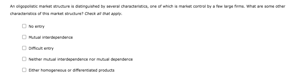 An oligopolistic market structure is distinguished by several characteristics, one of which is market control by a few large firms. What are some other
characteristics of this market structure? Check all that apply.
O No entry
O Mutual interdependence
O Difficult entry
O Neither mutual interdependence nor mutual dependence
O Either homogeneous or differentiated products
