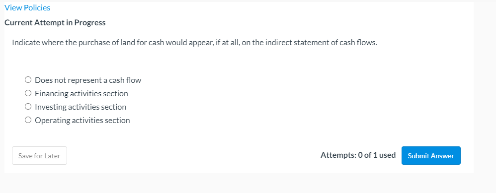 View Policies
Current Attempt in Progress
Indicate where the purchase of land for cash would appear, if at all, on the indirect statement of cash flows.
O Does not represent a cash flow
O Financing activities section
O Investing activities section
O Operating activities section
Save for Later
Attempts: 0 of 1 used
Submit Answer
