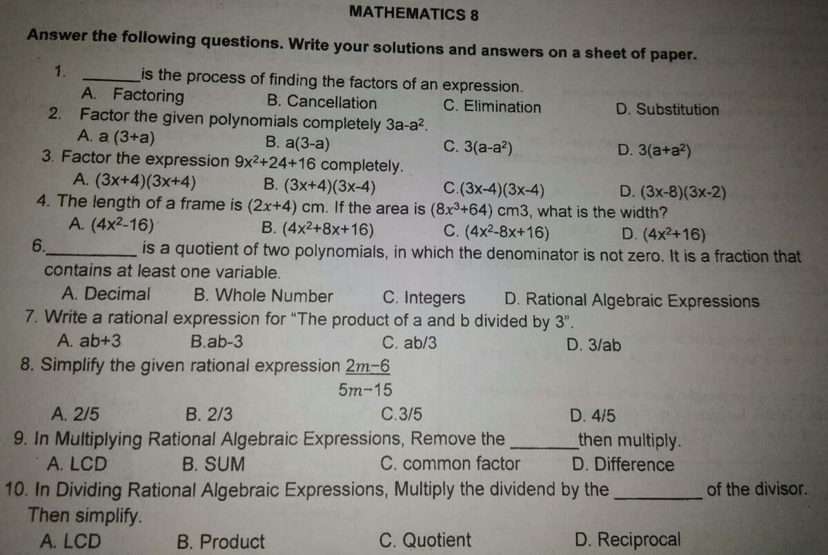 MATHEMATICS 8
Answer the following questions. Write your solutions and answers on a sheet of paper.
1.
is the process of finding the factors of an expression.
A. Factoring
2. Factor the given polynomials completely 3a-a?.
A. a (3+a)
3. Factor the expression 9x²+24+16 completely.
A. (3x+4)(3x+4)
4. The length of a frame is (2x+4) cm. If the area is (8x3+64) cm3, what is the width?
A. (4x2-16)
B. Cancellation
C. Elimination
D. Substitution
B. a(3-a)
С. 3(а-а?)
D. 3(a+a?)
B. (3x+4)(3x-4)
C.(3x-4)(3x-4)
D. (3x-8)(3x-2)
C. (4x2-8x+16)
is a quotient of two polynomials, in which the denominator is not zero. It is a fraction that
B. (4x2+8x+16)
D. (4x2+16)
6.
contains at least one variable.
A. Decimal
B. Whole Number
C. Integers
D. Rational Algebraic Expressions
7. Write a rational expression for "The product of a and b divided by 3".
A. ab+3
C. ab/3
8. Simplify the given rational expression 2m-6
B.ab-3
D. 3/ab
5m-15
A. 2/5
В. 2/3
C.3/5
D. 4/5
9. In Multiplying Rational Algebraic Expressions, Remove the
C. common factor
then multiply.
A. LCD
B. SUM
D. Difference
10. In Dividing Rational Algebraic Expressions, Multiply the dividend by the
Then simplify.
of the divisor.
A. LCD
B. Product
C. Quotient
D. Reciprocal
