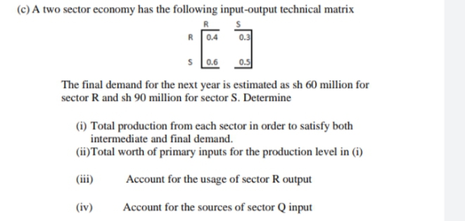 (c) A two sector economy has the following input-output technical matrix
R0.4
0.3
s 0.6
The final demand for the next year is estimated as sh 60 million for
sector R and sh 90 million for sector S. Determine
(i) Total production from each sector in order to satisfy both
intermediate and final demand.
(ii)Total worth of primary inputs for the production level in (i)
(iii)
Account for the usage of sector R output
(iv)
Account for the sources of sector Q input
