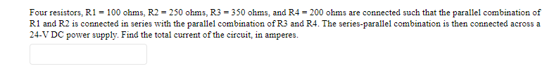 Four resistors, R1 = 100 ohms, R2 = 250 ohms, R3 = 350 ohms, and R4 = 200 ohms are connected such that the parallel combination of
R1 and R2 is connected in series with the parallel combination of R3 and R4. The series-parallel combination is then connected across a
24-V DC power supply. Find the total current of the circuit, in amperes.