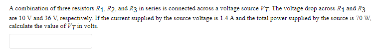 A combination of three resistors R₁, R2, and R3 in series is connected across a voltage source V7. The voltage drop across R₁ and R3
are 10 V and 36 V, respectively. If the current supplied by the source voltage is 1.4 A and the total power supplied by the source is 70 W,
calculate the value of VT in volts.