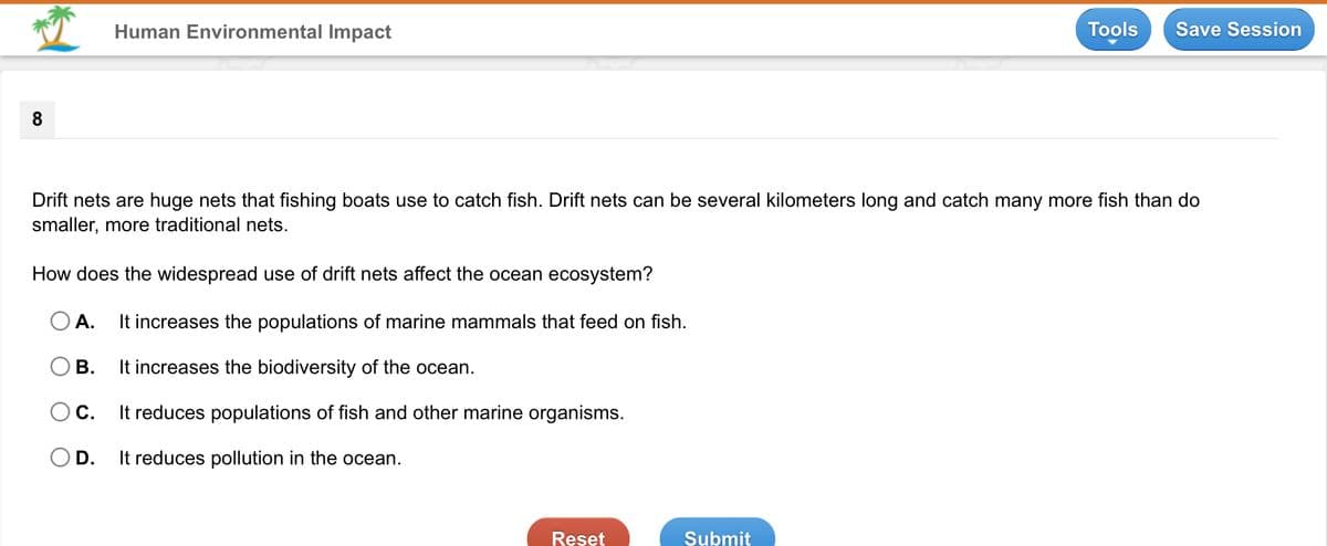 Human Environmental Impact
Tools
Save Session
8
Drift nets are huge nets that fishing boats use to catch fish. Drift nets can be several kilometers long and catch many more fish than do
smaller, more traditional nets.
How does the widespread use of drift nets affect the ocean ecosystem?
O A.
It increases the populations of marine mammals that feed on fish.
В.
It increases the biodiversity of the ocean.
Oc.
It reduces populations of fish and other marine organisms.
OD.
It reduces pollution in the ocean.
Reset
Submit
