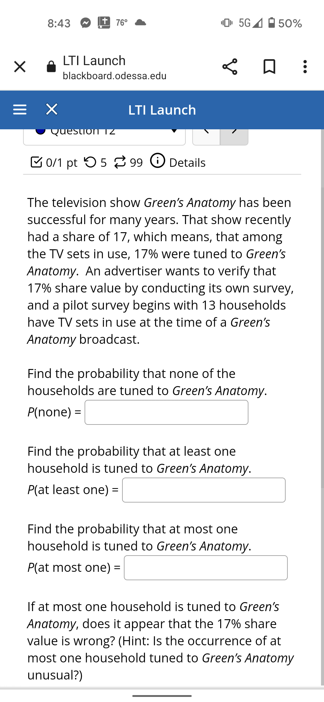 8:43
+ 76°
0. 5G4
50%
LTI Launch
blackboard.odessa.edu
= X
LTI Launch
Question TZ
C 0/1 pt 5 5 99 O Details
The television show Green's Anatomy has been
successful for many years. That show recently
had a share of 17, which means, that among
the TV sets in use, 17% were tuned to Green's
Anatomy. An advertiser wants to verify that
17% share value by conducting its own survey,
and a pilot survey begins with 13 households
have TV sets in use at the time of a Green's
Anatomy broadcast.
Find the probability that none of the
households are tuned to Green's Anatomy.
P(none) =
Find the probability that at least one
household is tuned to Green's Anatomy.
P(at least one) =
%3D
Find the probability that at most one
household is tuned to Green's Anatomy.
P(at most one) =
If at most one household is tuned to Green's
Anatomy, does it appear that the 17% share
value is wrong? (Hint: Is the occurrence of at
most one household tuned to Green's Anatomy
unusual?)
