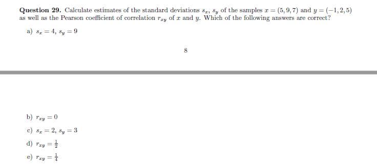 Question 29. Calculate estimates of the standard deviations s,, sy of the samples r = (5, 9,7) and y = (-1,2,5)
as well as the Pearson coefficient of correlation rzy of r and y. Which of the following answers are correct?
a) s, = 4, sy = 9
8
b) rzy = 0
c) sz = 2, sy = 3
d) Tzy
e) rzy = 1
