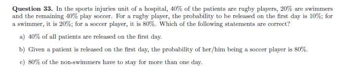 Question 33. In the sports injuries unit of a hospital, 40% of the patients are rugby players, 20% are swimmers
and the remaining 40% play soccer. For a rugby player, the probability to be released on the first day is 10%; for
a swimmer, it is 20%; for a soccer player, it is 80%. Which of the following statements are correct?
a) 40% of all patients are released on the first day.
b) Given a patient is released on the first day, the probability of her/him being a soccer player is 80%.
c) 80% of the non-swimmers have to stay for more than one day.

