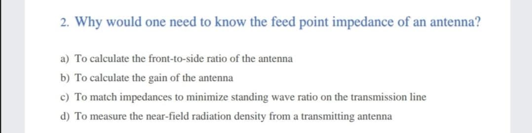 2. Why would one need to know the feed point impedance of an antenna?
a) To calculate the front-to-side ratio of the antenna
b) To calculate the gain of the antenna
c) To match impedances to minimize standing wave ratio on the transmission line
d) To measure the near-field radiation density from a transmitting antenna
