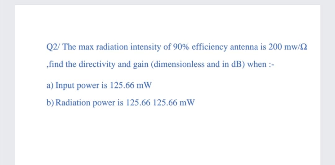 Q2/ The max radiation intensity of 90% efficiency antenna is 200 mw/2
„find the directivity and gain (dimensionless and in dB) when :-
a) Input power is 125.66 mW
b) Radiation power is 125.66 125.66 mW
