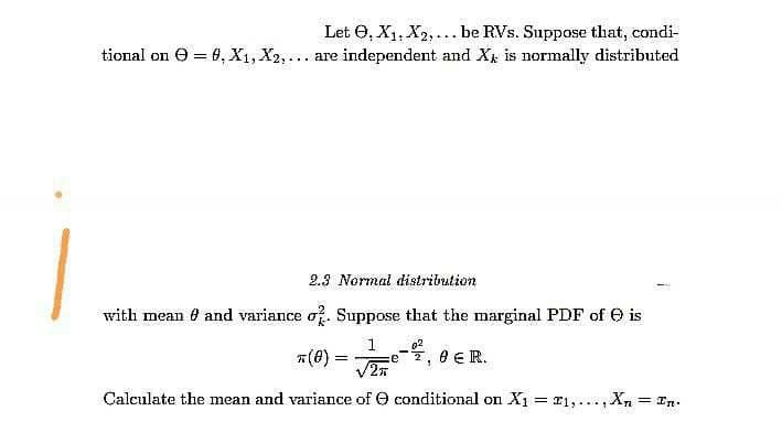 Let O, X1, X2,... be RVs. Suppose that, condi-
tional on O = 0, X1, X2,... are independent and X is normally distributed
2.3 Normal distribution
with mean e and variance o. Suppose that the marginal PDF of O is
02
7(0) =
e ER.
e
5.
Calculate the mean and variance of O conditional on X1 = r1,...,Xn = In.
