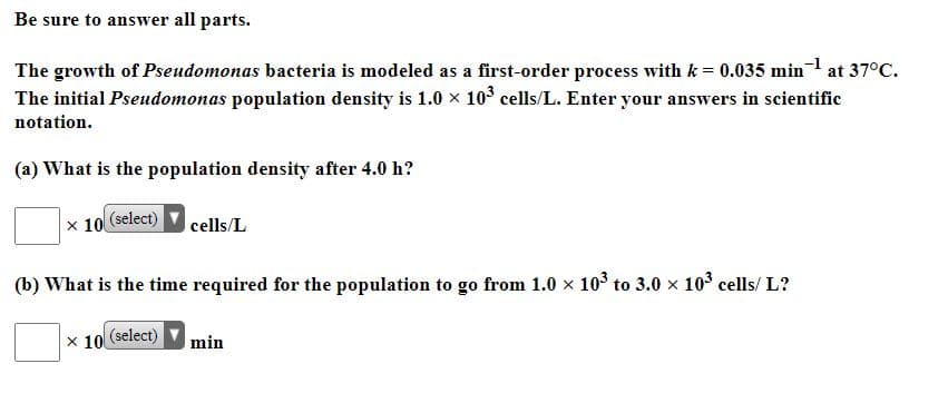 Be sure to answer all parts.
The growth of Pseudomonas bacteria is modeled as a first-order process with k = 0.035 min at 37°C.
The initial Pseudomonas population density is 1.0 x 103 cells/L. Enter your answers in scientific
notation.
(a) What is the population density after 4.0 h?
x 10 (select)
cells/L
(b) What is the time required for the population to go from 1.0 x 103 to 3.0 x 103 cells/ L?
x 10
(select)
min
