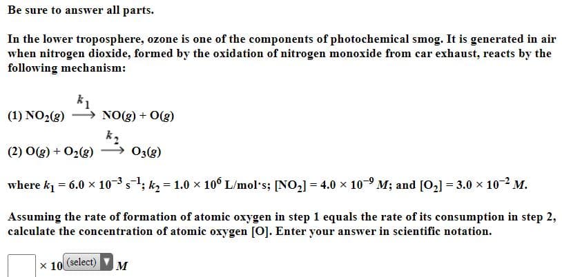 Be sure to answer all parts.
In the lower troposphere, ozone is one of the components of photochemical smog. It is generated in air
when nitrogen dioxide, formed by the oxidation of nitrogen monoxide from car exhaust, reacts by the
following mechanism:
(1) NO2(g)
NO(g) + O(g)
(2) O(g) + 02(g)
, 03(g)
where k = 6.0 x 103s; k2 = 1.0 x 10° L/mol s; [NO2] = 4.0 x 10- M; and [O2] = 3.0 x 102 M.
Assuming the rate of formation of atomic oxygen in step 1 equals the rate of its consumption in step 2,
calculate the concentration of atomic oxygen [0]. Enter your answer in scientific notation.
x 10
(select)
M
