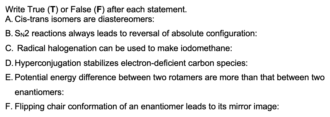 Write True (T) or False (F) after each statement.
A. Cis-trans isomers are diastereomers:
B. SN2 reactions always leads to reversal of absolute configuration:
C. Radical halogenation can be used to make iodomethane:
D. Hyperconjugation stabilizes electron-deficient carbon species:
E. Potential energy difference between two rotamers are more than that between two
enantiomers:
F. Flipping chair conformation of an enantiomer leads to its mirror image:
