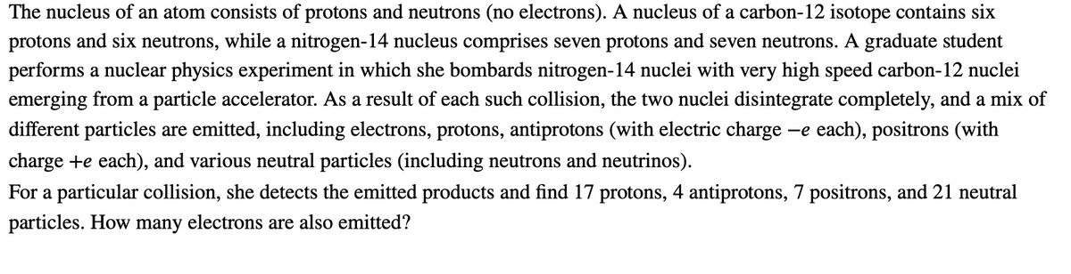 The nucleus of an atom consists of protons and neutrons (no electrons). A nucleus of a carbon-12 isotope contains six
protons and six neutrons, while a nitrogen-14 nucleus comprises seven protons and seven neutrons. A graduate student
performs a nuclear physics experiment in which she bombards nitrogen-14 nuclei with very high speed carbon-12 nuclei
emerging from a particle accelerator. As a result of each such collision, the two nuclei disintegrate completely, and a mix of
different particles are emitted, including electrons, protons, antiprotons (with electric charge
-e each), positrons (with
charge +e each), and various neutral particles (including neutrons and neutrinos).
For a particular collision, she detects the emitted products and find 17 protons, 4 antiprotons, 7 positrons, and 21 neutral
particles. How many electrons are also emitted?
