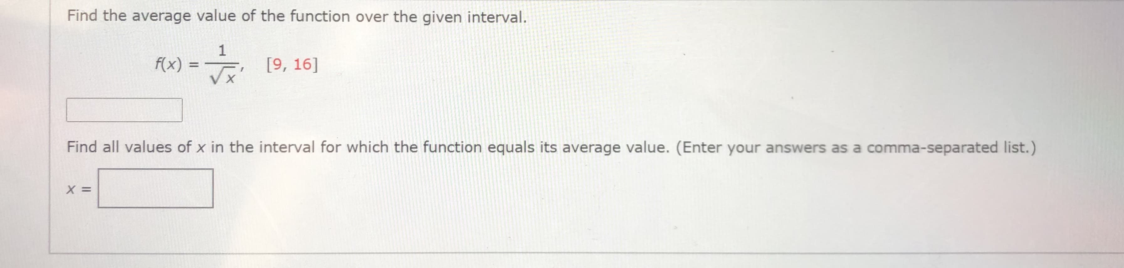 Find the average value of the function over the given interval.
1
f(x) =
[9, 16]
%3D
Find all values of x in the interval for which the function equals its average value. (Enter your answers as a comma-separated list.)
