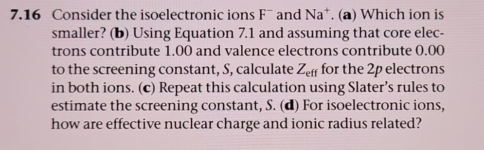 7.16 Consider the isoelectronic ions F and Nat. (a) Which ion is
smaller? (b) Using Equation 7.1 and assuming that core elec-
trons contribute 1.00 and valence electrons contribute 0.00
to the screening constant, S, calculate Zeff for the 2p electrons
in both ions. (c) Repeat this calculation using Slater's rules to
estimate the screening constant, S. (d) For isoelectronic ions,
how are effective nuclear charge and ionic radius related?