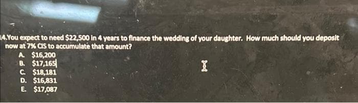 14.You expect to need $22,500 in 4 years to finance the wedding of your daughter. How much should you deposit
now at 7% CIS to accumulate that amount?
I
A $16,200
B. $17,165
C. $18,181
D. $16,831
E. $17,087
