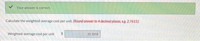 Your answer is correct.
Calculate the weighted-average cost per unit. (Round answer to 4 decimal places, e.g. 2.7613)
Weighted-average cost per unit $
25.1818